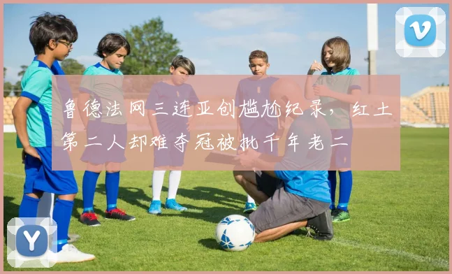 鲁德法网三连亚创尴尬纪录，红土第二人却难夺冠被批千年老二