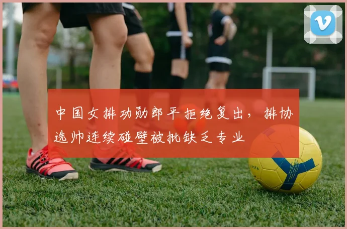 中国女排功勋郎平拒绝复出，排协选帅连续碰壁被批缺乏专业