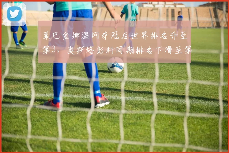 莱巴金娜温网夺冠后世界排名升至第3，奥斯塔彭科同期排名下滑至第15形成对比