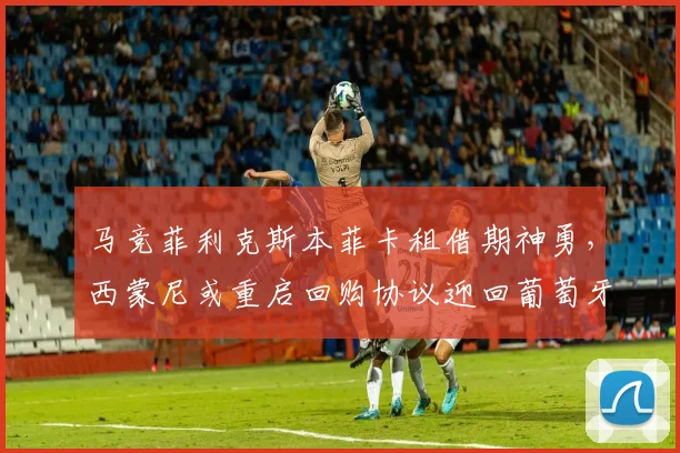 马竞菲利克斯本菲卡租借期神勇，西蒙尼或重启回购协议迎回葡萄牙金童