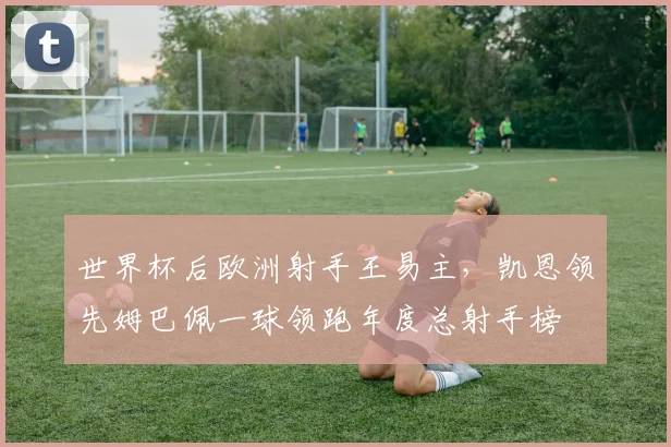 世界杯后欧洲射手王易主，凯恩领先姆巴佩一球领跑年度总射手榜