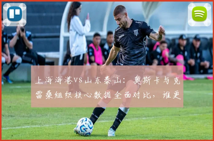 上海海港vs山东泰山：奥斯卡与克雷桑组织核心数据全面对比，谁更不可或缺？