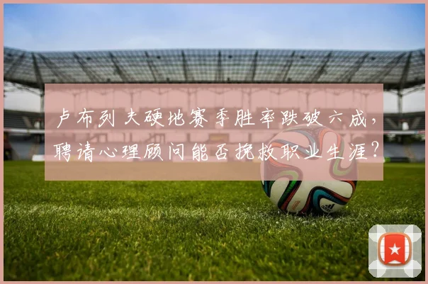 卢布列夫硬地赛季胜率跌破六成，聘请心理顾问能否挽救职业生涯？